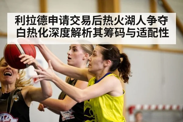 利拉德申请交易后热火湖人争夺白热化深度解析其筹码与适配性