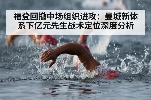 福登回撤中场组织进攻：曼城新体系下亿元先生战术定位深度分析